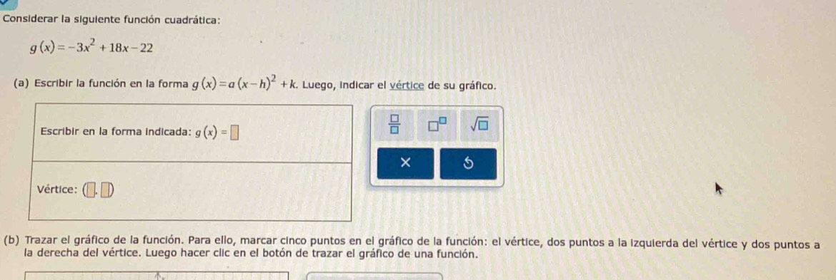 Considerar la siguiente función cuadrática:
g(x)=-3x^2+18x-22
(a) Escribir la función en la forma g(x)=a(x-h)^2+k.. Luego, indicar el vértice de su gráfico.
 □ /□   sqrt(□ )
× 5
(b) Trazar el gráfico de la función. Para ello, marcar cinco puntos en el gráfico de la función: el vértice, dos puntos a la izquierda del vértice y dos puntos a
la derecha del vértice. Luego hacer clic en el botón de trazar el gráfico de una función.