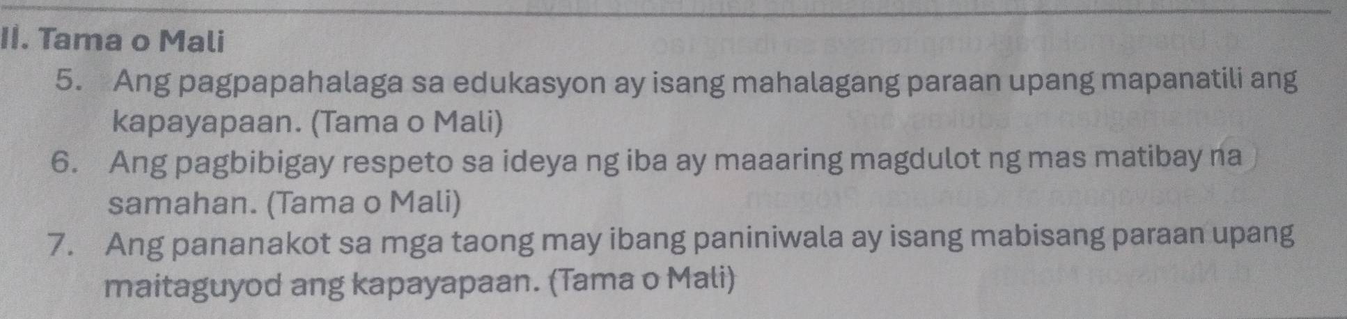 Tama o Mali 
5. Ang pagpapahalaga sa edukasyon ay isang mahalagang paraan upang mapanatili ang 
kapayapaan. (Tama o Mali) 
6. Ang pagbibigay respeto sa ideya ng iba ay maaaring magdulot ng mas matibay na 
samahan. (Tama o Mali) 
7. Ang pananakot sa mga taong may ibang paniniwala ay isang mabisang paraan upang 
maitaguyod ang kapayapaan. (Tama o Mali)