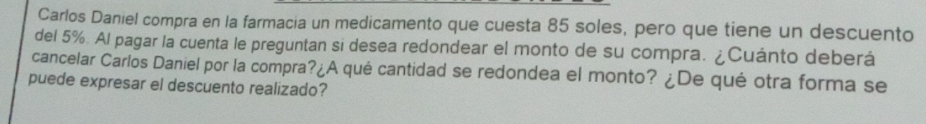 Carlos Daniel compra en la farmacia un medicamento que cuesta 85 soles, pero que tiene un descuento 
del 5%. Al pagar la cuenta le preguntan si desea redondear el monto de su compra. ¿Cuánto deberá 
cancelar Carlos Daniel por la compra?¿A qué cantidad se redondea el monto? ¿De qué otra forma se 
puede expresar el descuento realizado?