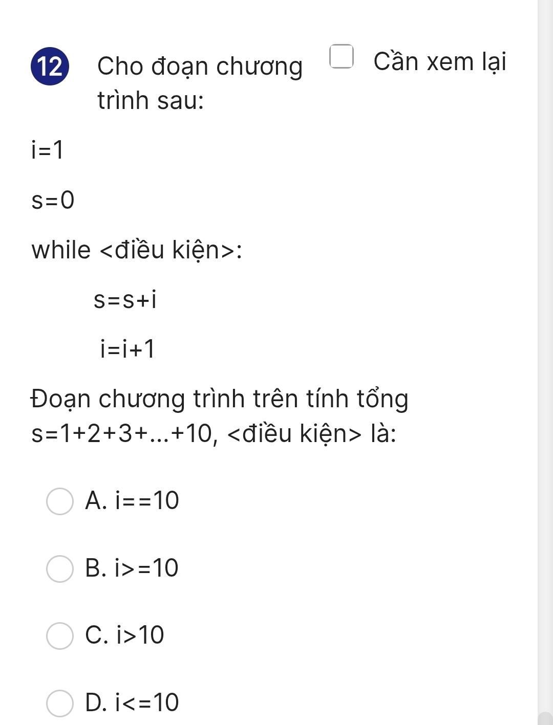 Cho đoạn chương
Cần xem lại
trình sau:
i=1
s=0
while :
S=S+i
i=i+1
Đoạn chương trình trên tính tổng
s=1+2+3+...+10 , là:
A. i==10
B. i>=10
C. i>10
D. i