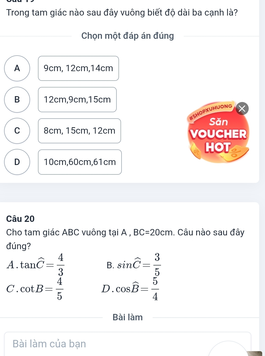 Trong tam giác nào sau đây vuông biết độ dài ba cạnh là?
Chọn một đáp án đúng
A 9cm, 12cm, 14cm
B 12cm, 9cm, 15cm
#SHOPXUHUONG
Săn
C 8cm, 15cm, 12cm VOUCHER
HOT
D 10cm, 60cm, 61cm
Câu 20
Cho tam giác ABC vuông tại A , BC=20cm. Câu nào sau đây
đúng?
A. tan widehat C= 4/3  sin widehat C= 3/5 
B.
C . cot B= 4/5  cos widehat B= 5/4 
D.
Bài làm
Bài làm của bạn