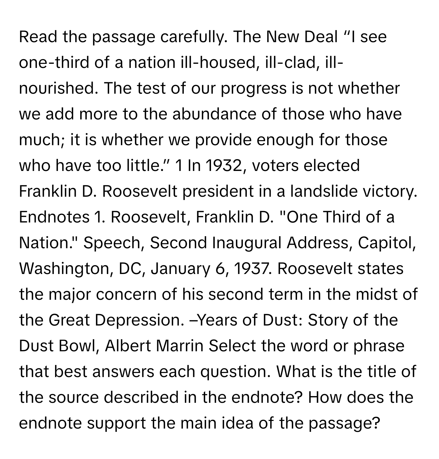 Read the passage carefully. The New Deal “I see one-third of a nation ill-housed, ill-clad, ill-nourished. The test of our progress is not whether we add more to the abundance of those who have much; it is whether we provide enough for those who have too little.” 1 In 1932, voters elected Franklin D. Roosevelt president in a landslide victory. Endnotes 1. Roosevelt, Franklin D. "One Third of a Nation." Speech, Second Inaugural Address, Capitol, Washington, DC, January 6, 1937. Roosevelt states the major concern of his second term in the midst of the Great Depression. –Years of Dust: Story of the Dust Bowl, Albert Marrin Select the word or phrase that best answers each question. What is the title of the source described in the endnote? How does the endnote support the main idea of the passage?