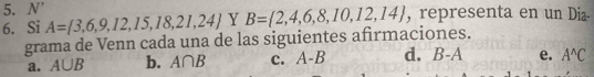 N'
6. Si A= 3,6,9,12,15,18,21,24 Y B= 2,4,6,8,10,12,14 , representa en un Dia.
grama de Venn cada una de las siguientes afirmaciones.
a. A∪ B b. A∩ B c. A-B d. B-A e. A^(wedge)C