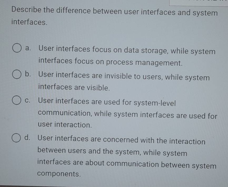 Describe the difference between user interfaces and system
interfaces.
a. User interfaces focus on data storage, while system
interfaces focus on process management.
b. User interfaces are invisible to users, while system
interfaces are visible.
c. User interfaces are used for system-level
communication, while system interfaces are used for
user interaction.
d. User interfaces are concerned with the interaction
between users and the system, while system
interfaces are about communication between system
components.