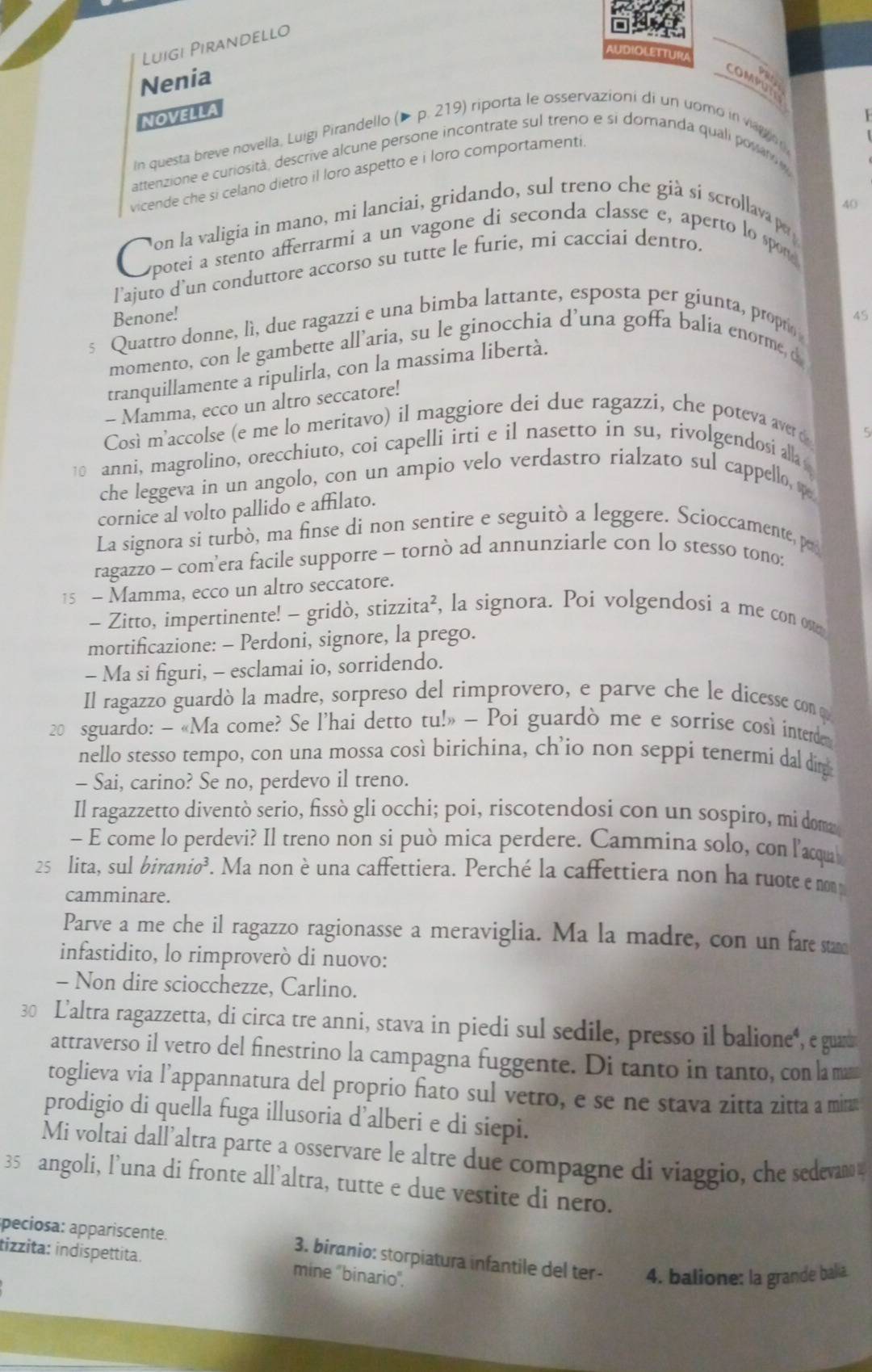 Luigi Pirandello
AUDIOLETTUR
Nenia
COMPUT
NOVELLA
In questa breve novella, Luigi Pirandello (▶ p. 219) riporta le osservazioni di un uomo in va    
attenzione e curiosità, descrive alcune persone incontrate sul treno e si domanda quali powarn
vicende che si celano dietro il loro aspetto e i loro comportamenti.
Oata oeintomeno mi lnc ia goida ad ecul as nnasbe e a ieno la que
l'ajuto d’un conduttore accorso su tutte le furie, mi cacciai dentro.
Benone! 45
s Quattro donne, lì, due ragazzi e una bimba lattante, esposta per giunta, propr
momento, con le gambette all’aria, su le ginocchia d’una goffa balia enorme, d
tranquillamente a ripulirla, con la massima libertà.
- Mamma, ecco un altro seccatore!
Così m'accolse (e me lo meritavo) il maggiore dei due ragazzi, che poteva aver (
5
10 anni, magrolino, orecchiuto, coi capelli irti e il nasetto in su, rivolgendosi all 
che leggeva in un angolo, con un ampio velo verdastro rialzato sul cappello, s
cornice al volto pallido e affilato.
La signora si turbò, ma finse di non sentire e seguitò a leggere. Scioccamente, po
ragazzo - com’era facile supporre - tornò ad annunziarle con lo stesso tono:
15 - Mamma, ecco un altro seccatore.
- Zitto, impertinente! - gridò, stizzita², la signora. Poi volgendosi a me con ost
mortificazione: - Perdoni, signore, la prego.
- Ma si figuri, - esclamai io, sorridendo.
Il ragazzo guardò la madre, sorpreso del rimprovero, e parve che le dicesse con o
20 sguardo: - «Ma come? Se l’hai detto tu!» — Poi guardò me e sorrise cosi interde
nello stesso tempo, con una mossa così birichina, ch’io non seppi tenermí dal dig
- Sai, carino? Se no, perdevo il treno.
Il ragazzetto diventò serio, fissò gli occhi; poi, riscotendosi con un sospiro, mi dom
- E come lo perdevi? Il treno non si può mica perdere. Cammina solo, con l'acqu
25 lita, sul biranio³. Ma non è una caffettiera. Perché la caffettiera non ha ruote e nom
camminare.
Parve a me che il ragazzo ragionasse a meraviglia. Ma la madre, con un fare stame
infastidito, lo rimproverò di nuovo:
- Non dire sciocchezze, Carlino.
30 L'altra ragazzetta, di circa tre anni, stava in piedi sul sedile, presso il balione", e guad
attraverso il vetro del finestrino la campagna fuggente. Di tanto in tanto, con la mam
toglieva via l’appannatura del proprio fiato sul vetro, e se ne stava zitta zitta a mina
prodigio di quella fuga illusoria d’alberi e di siepi.
Mi voltai dall’altra parte a osservare le altre due compagne di viaggio, che sedevan a
35 angoli, l’una di fronte all’altra, tutte e due vestite di nero.
peciosa: appariscente. 3. biranio: storpiatura infantile del ter- 4. balione: la grande balia.
tizzita: indispettita. mine 'binario".