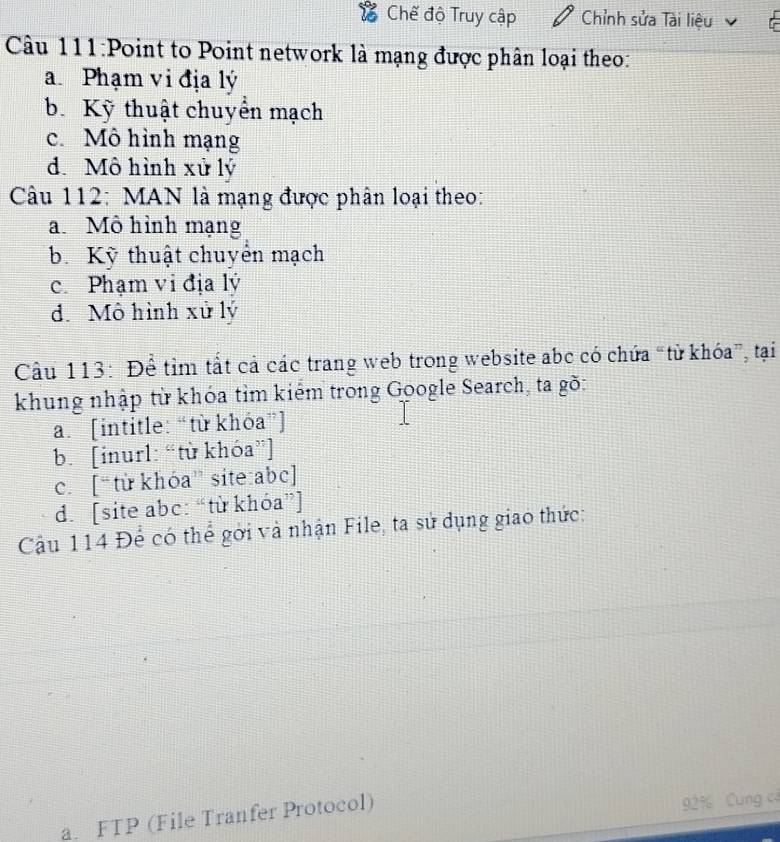 Chế độ Truy cập Chỉnh sửa Tài liệu
Câu 111:Point to Point network là mạng được phân loại theo:
a Phạm vi địa lý
b. Kỹ thuật chuyển mạch
c. Mô hình mạng
d. Mô hình xử lý
Câu 112: MAN là mạng được phân loại theo:
a Mô hình mạng
b. Kỹ thuật chuyển mạch
c. Phạm vi địa lý
d. Mô hình xử lý
Cầu 113: Để tìm tắt cả các trang web trong website abc có chứa “từ khóa”, tại
khung nhập từ khóa tỉm kiếm trong Google Search, ta gõ:
a. [intitle: “từ khóa”]
b. [inurl: “từ khóa”]
c. [“ từ khóa” site: abc ]
d. [site abc: “từ khóa”]
Cậu 114 Để có thể gới và nhận File, ta sử dụng giao thức:
a. FTP (File Tranfer Protocol)
92% Cung c