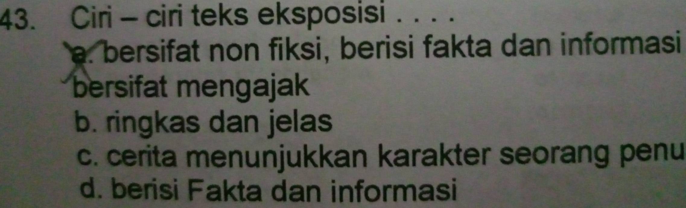 Ciri - ciri teks eksposisi . . . .
a. bersifat non fiksi, berisi fakta dan informasi
bersifat mengajak
b. ringkas dan jelas
c. cerita menunjukkan karakter seorang penu
d. berisi Fakta dan informasi