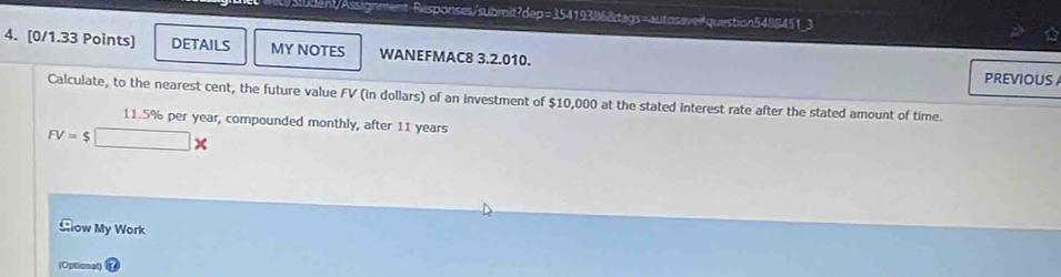 Asent/Assignment Responses/submit?dep=35419386&tags=autosave=question5488451_3 
4. [0/1.33 Points] DETAILS MY NOTES WANEFMAC8 3.2.010. 
PREVIOUS 
Calculate, to the nearest cent, the future value FV (in dollars) of an investment of $10,000 at the stated interest rate after the stated amount of time.
11.5% per year, compounded monthly, after 11 years
FV=$□ *
Clow My Work 
(Opitional)