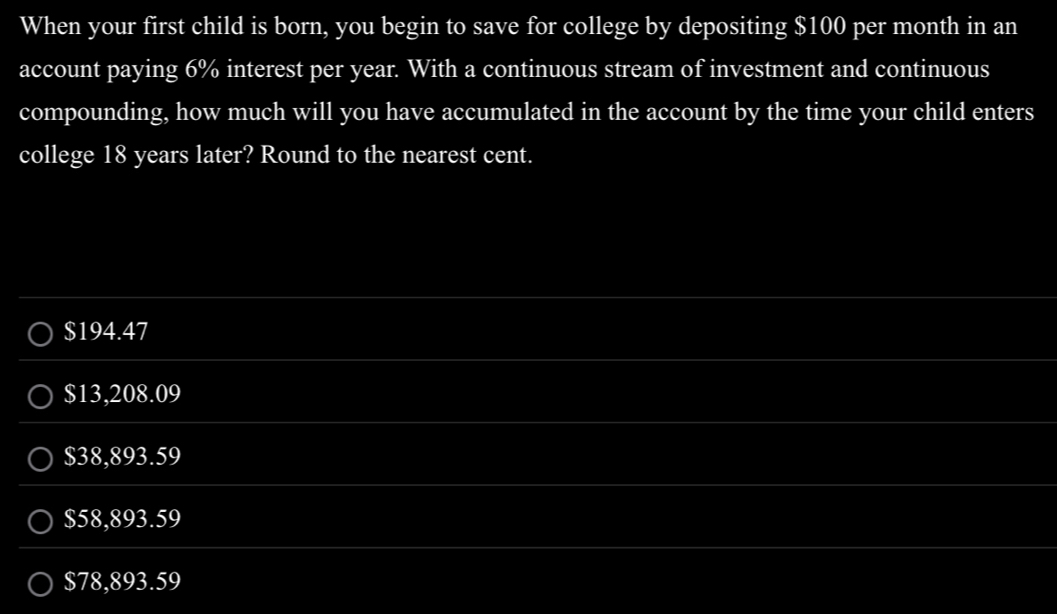 When your first child is born, you begin to save for college by depositing $100 per month in an
account paying 6% interest per year. With a continuous stream of investment and continuous
compounding, how much will you have accumulated in the account by the time your child enters
college 18 years later? Round to the nearest cent.
$194.47
$13,208.09
$38,893.59
$58,893.59
$78,893.59