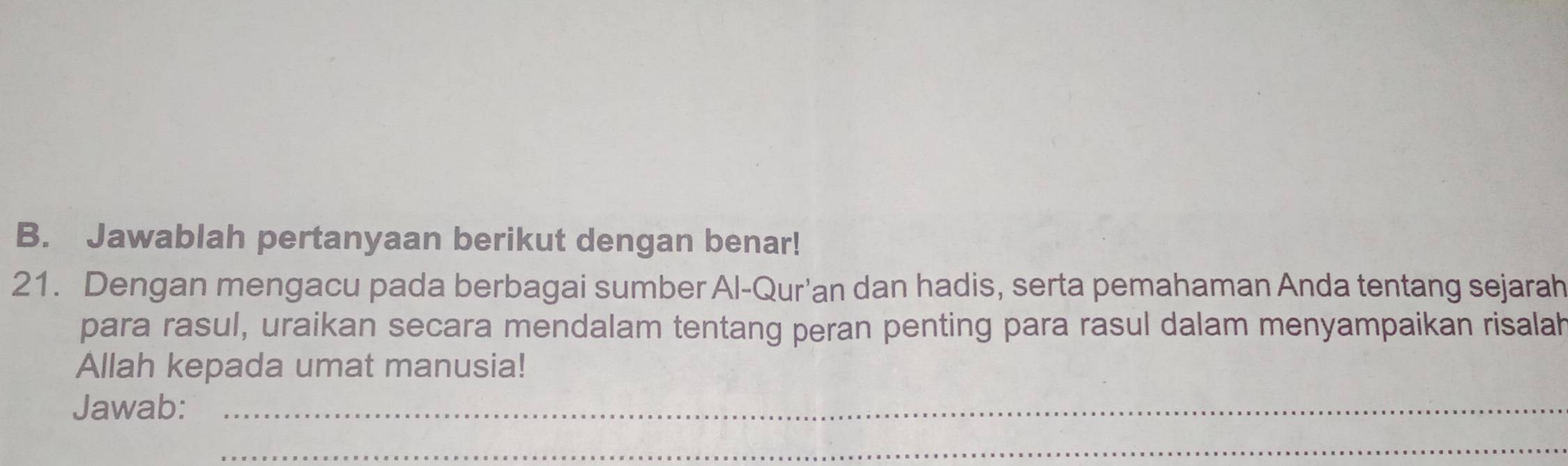 Jawablah pertanyaan berikut dengan benar! 
21. Dengan mengacu pada berbagai sumber Al-Qur'an dan hadis, serta pemahaman Anda tentang sejarah 
para rasul, uraikan secara mendalam tentang peran penting para rasul dalam menyampaikan risalah 
Allah kepada umat manusia! 
Jawab:_ 
_