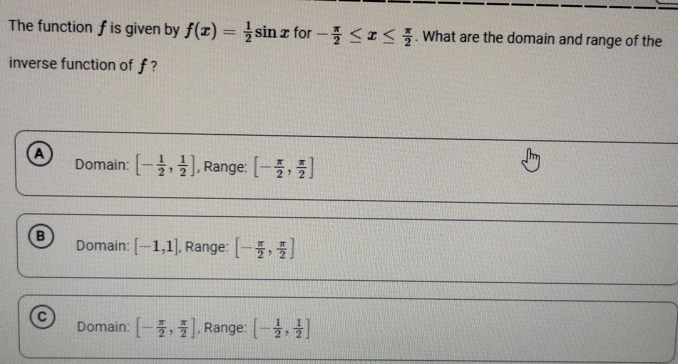 The function f is given by f(x)= 1/2 sin x for - π /2 ≤ x≤  π /2 . What are the domain and range of the
inverse function of ƒ ?
A
Domain: [- 1/2 , 1/2 ] , Range: [- π /2 , π /2 ]
B
Domain: [-1,1] , Range: [- π /2 , π /2 ]
C
Domain: [- π /2 , π /2 ] , Range: [- 1/2 , 1/2 ]