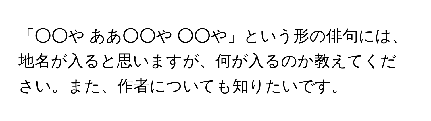 「○○や ああ○○や ○○や」という形の俳句には、地名が入ると思いますが、何が入るのか教えてください。また、作者についても知りたいです。