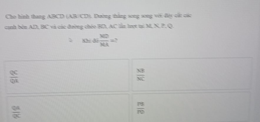 Cho hình thang ABCD (AB/CD). Đường thắng song song với đấy cất các
canh bên AD, BC và các đường chéo BD, AC lần lượt tại M, N, P. Q.
xhidiliti MD/MA =?
 QC/QA 
 NB/NC 
 QA/QC 
 PS/PD 