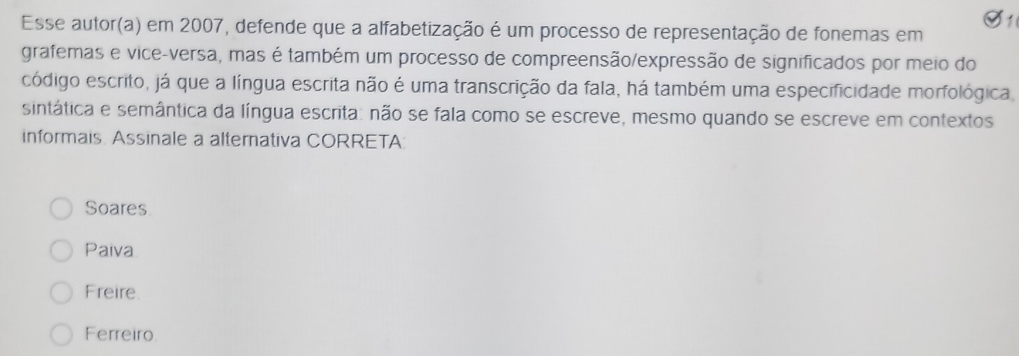 Esse autor(a) em 2007, defende que a alfabetização é um processo de representação de fonemas em
grafemas e vice-versa, mas é também um processo de compreensão/expressão de significados por meio do
código escrito, já que a língua escrita não é uma transcrição da fala, há também uma especificidade morfológica.
sintática e semântica da língua escrita: não se fala como se escreve, mesmo quando se escreve em contextos
informais Assinale a alternativa CORRETA:
Soares
Paiva
Freire
Ferreiro