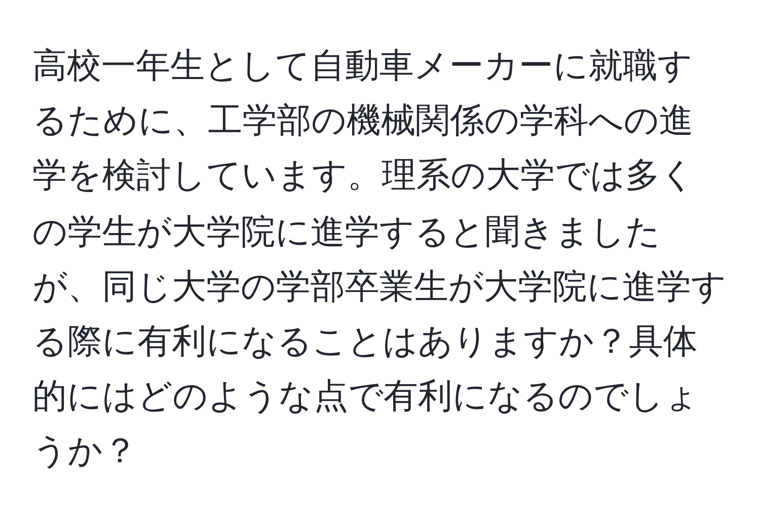 高校一年生として自動車メーカーに就職するために、工学部の機械関係の学科への進学を検討しています。理系の大学では多くの学生が大学院に進学すると聞きましたが、同じ大学の学部卒業生が大学院に進学する際に有利になることはありますか？具体的にはどのような点で有利になるのでしょうか？