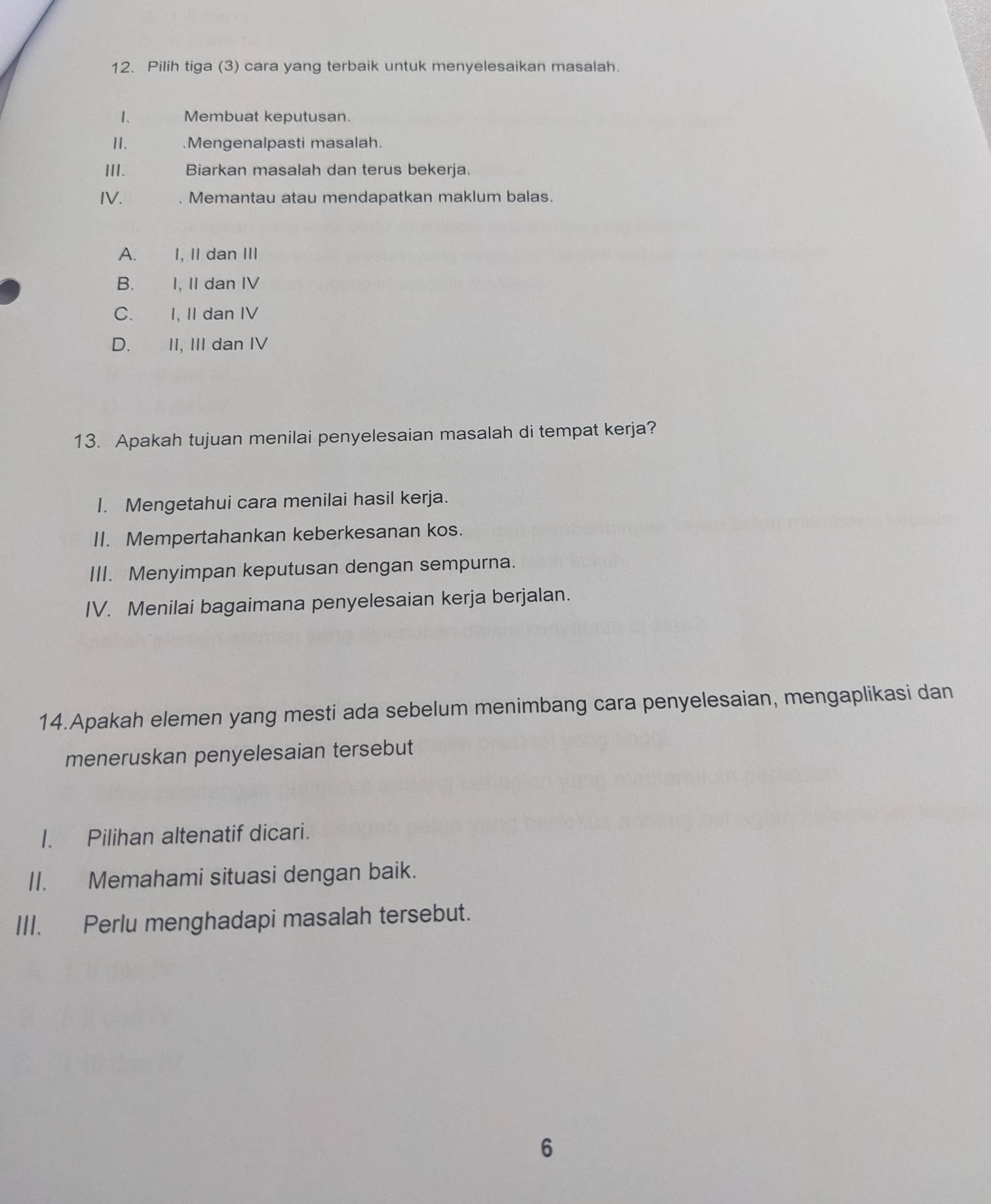 Pilih tiga (3) cara yang terbaik untuk menyelesaikan masalah.
1. Membuat keputusan.
II. .Mengenalpasti masalah.
III. Biarkan masalah dan terus bekerja.
IV. . Memantau atau mendapatkan maklum balas.
A.£ I, II dan III
B.£ I, II dan IV
C. I, II dan IV
D.£ II, III dan IV
13. Apakah tujuan menilai penyelesaian masalah di tempat kerja?
I. Mengetahui cara menilai hasil kerja.
II. Mempertahankan keberkesanan kos.
III. Menyimpan keputusan dengan sempurna.
IV. Menilai bagaimana penyelesaian kerja berjalan.
14.Apakah elemen yang mesti ada sebelum menimbang cara penyelesaian, mengaplikasi dan
meneruskan penyelesaian tersebut
I. Pilihan altenatif dicari.
II. Memahami situasi dengan baik.
III. Perlu menghadapi masalah tersebut.
6