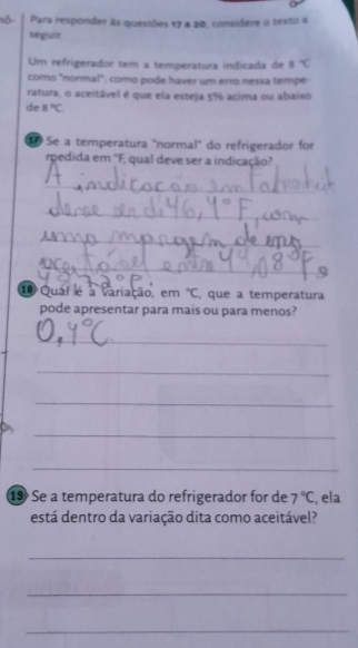 ố Para responder às questões 17 a 20, considere o texto a 
seguir 
Um refrigerador tem a temperatura indicada de°C
como "normal"; como pode haver um erro nessá tempe 
ratura, o aceitável é que ela esteja 5% acima ou abaixo 
de B°C
Se a temperatura "normal" do refrigerador for 
rpedida em ''F, qual deve ser a indicação? 
_ 
_ 
_ 
_ 
1 Qual é a variação, em°C , que a temperatura 
pode apresentar para mais ou para menos? 
_ 
_ 
_ 
_ 
_ 
1 Se a temperatura do refrigerador for de 7°C , ela 
está dentro da variação dita como aceitável? 
_ 
_ 
_