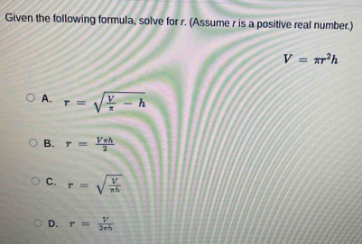 Given the following formula, solve for r. (Assume r is a positive real number.)
V=π r^2h
A. r=sqrt(frac V)π -h
B. r= Vπ h/2 
C. r=sqrt(frac V)π h
D. r= V/2π h 