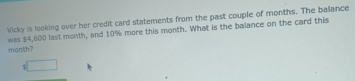 Vicky is looking over her credit card statements from the past couple of months. The balance 
was $4,600 last month, and 10% more this month. What is the balance on the card this
month? 
( :□