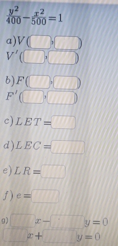  y^2/400 - x^2/500 =1
a) V(□ ,□ )
V' (□ ,□ )
b) F(□ ,□ )
F'(□ ,□ )
c) LET=□
d ) LEC=□
e) LR=□
f) e=□
g) □ x-□ y=0
□ x+□ y=0