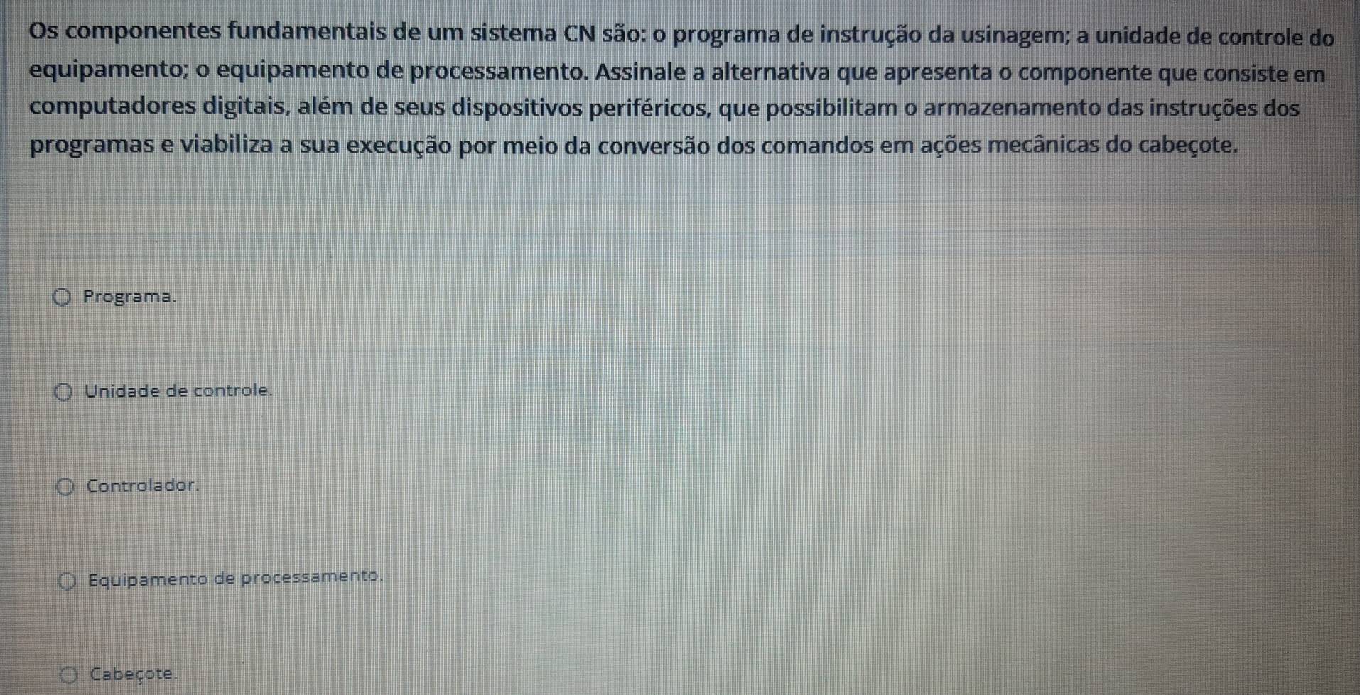 Os componentes fundamentais de um sistema CN são: o programa de instrução da usinagem; a unidade de controle do
equipamento; o equipamento de processamento. Assinale a alternativa que apresenta o componente que consiste em
computadores digitais, além de seus dispositivos periféricos, que possibilitam o armazenamento das instruções dos
programas e viabiliza a sua execução por meio da conversão dos comandos em ações mecânicas do cabeçote.
Programa.
Unidade de controle.
Controlador.
Equipamento de processamento.
Cabeçote.