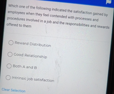 Which one of the following indicated the satisfaction gained by
employees when they feel contended with processes and
procedures involved in a job and the responsibilities and rewards
offered to them
Reward Distribution
Good Relationship
Both A and B
Intrinsic job satisfaction
Clear Selection