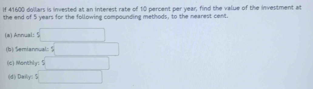 If 41600 dollars is invested at an interest rate of 10 percent per year, find the value of the investment at 
the end of 5 years for the following compounding methods, to the nearest cent. 
(a) Annual: beginarrayr  9□ endarray
(b) Semiannual: beginarrayr  5□ endarray
(c) Monthly: $□
(d) Daily: beginarrayr  9□ endarray