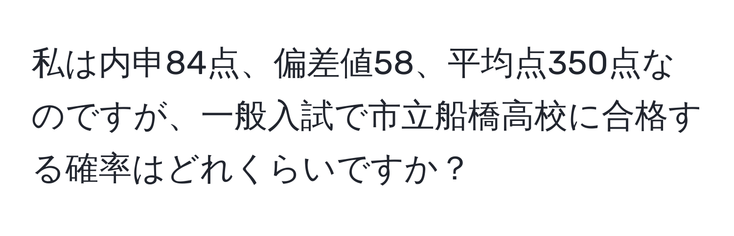 私は内申84点、偏差値58、平均点350点なのですが、一般入試で市立船橋高校に合格する確率はどれくらいですか？