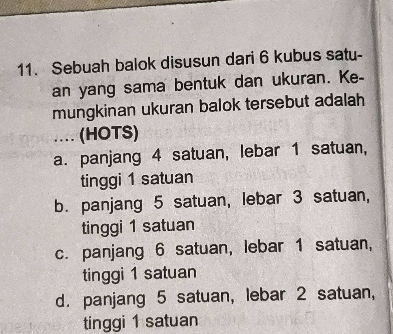 Sebuah balok disusun dari 6 kubus satu-
an yang sama bentuk dan ukuran. Ke-
mungkinan ukuran balok tersebut adalah
.. (HOTS)
a. panjang 4 satuan, lebar 1 satuan,
tinggi 1 satuan
b. panjang 5 satuan, lebar 3 satuan,
tinggi 1 satuan
c. panjang 6 satuan, lebar 1 satuan,
tinggi 1 satuan
d. panjang 5 satuan, lebar 2 satuan,
tinggi 1 satuan