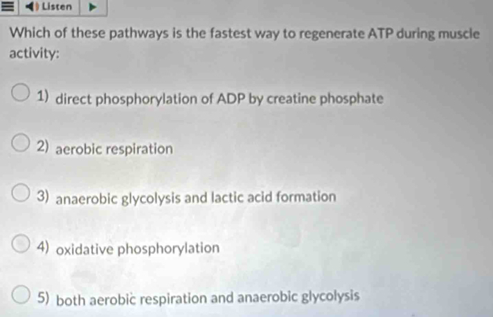 》 Listen
Which of these pathways is the fastest way to regenerate ATP during muscle
activity:
1) direct phosphorylation of ADP by creatine phosphate
2) aerobic respiration
3) anaerobic glycolysis and lactic acid formation
4) oxidative phosphorylation
5) both aerobic respiration and anaerobic glycolysis