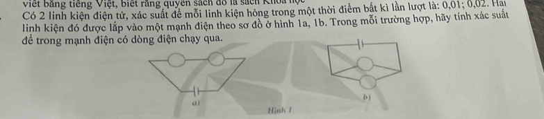 Việt bằng tiếng Việt, biết rằng quyền sách đồ là sách Khoa hộ 
Có 2 linh kiện điện tử, xác suất để mỗi linh kiện hóng trong một thời điểm bắt kì lần lượt là: 0,01; 0,02. Hai 
linh kiện đó được lắp vào một mạnh điện theo sơ đồ ở hình 1a, 1b. Trong mỗi trường hợp, hãy tính xác suất 
để trong mạnh điện có dòng điện chạy qua.