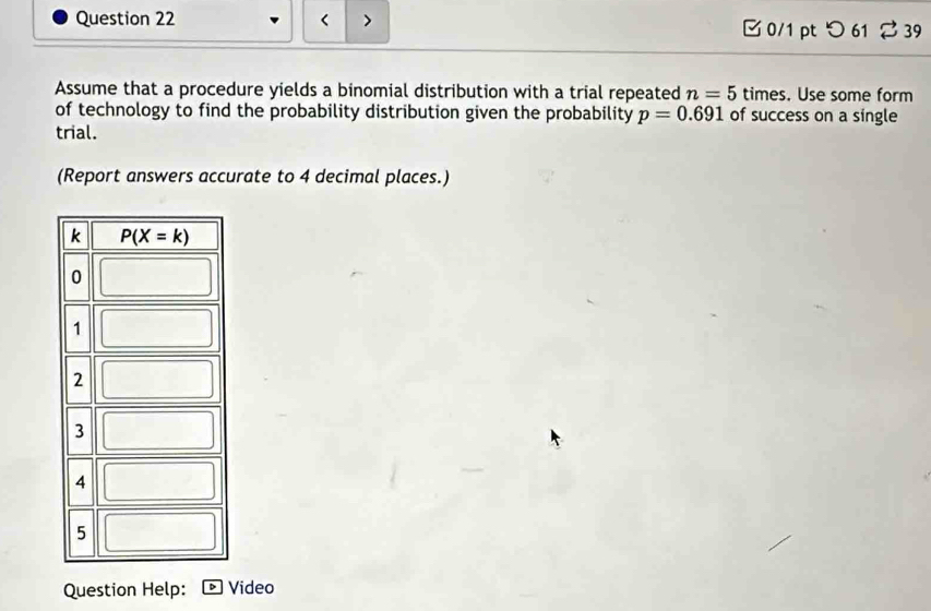 < > □ 0/1 pt つ61 %39
Assume that a procedure yields a binomial distribution with a trial repeated n=5 times. Use some form
of technology to find the probability distribution given the probability p=0.691 of success on a single
trial.
(Report answers accurate to 4 decimal places.)
Question Help: •  Video