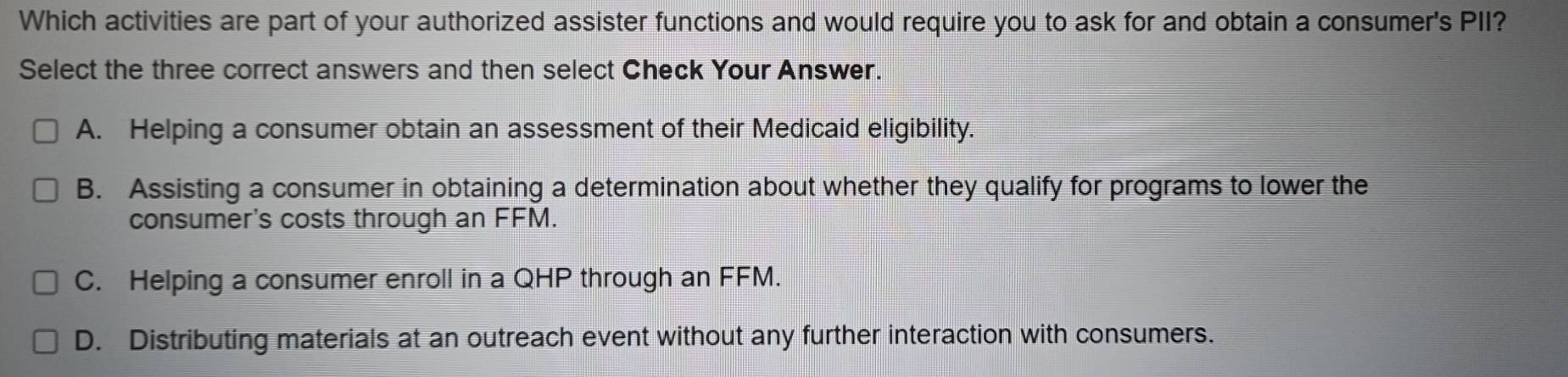 Which activities are part of your authorized assister functions and would require you to ask for and obtain a consumer's PII?
Select the three correct answers and then select Check Your Answer.
A. Helping a consumer obtain an assessment of their Medicaid eligibility.
B. Assisting a consumer in obtaining a determination about whether they qualify for programs to lower the
consumer's costs through an FFM.
C. Helping a consumer enroll in a QHP through an FFM.
D. Distributing materials at an outreach event without any further interaction with consumers.