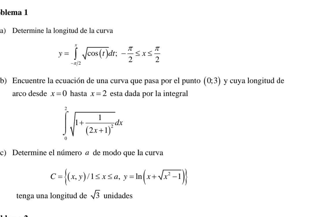 blema 1 
a) Determine la longitud de la curva
y=∈tlimits _(-π /2)^xsqrt(cos (t))dt;- π /2 ≤ x≤  π /2 
b) Encuentre la ecuación de una curva que pasa por el punto (0;3) y cuya longitud de 
arco desde x=0 hasta x=2 esta dada por la integral
∈tlimits _0^(2sqrt(1+frac 1)(2x+1)^2)dx
c) Determine el número a de modo que la curva
C= (x,y)/1≤ x≤ a,y=ln (x+sqrt(x^2-1))
tenga una longitud de sqrt(3) unidades