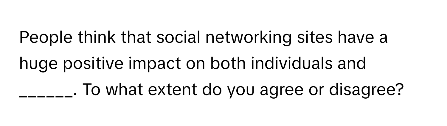 People think that social networking sites have a huge positive impact on both individuals and ______. To what extent do you agree or disagree?