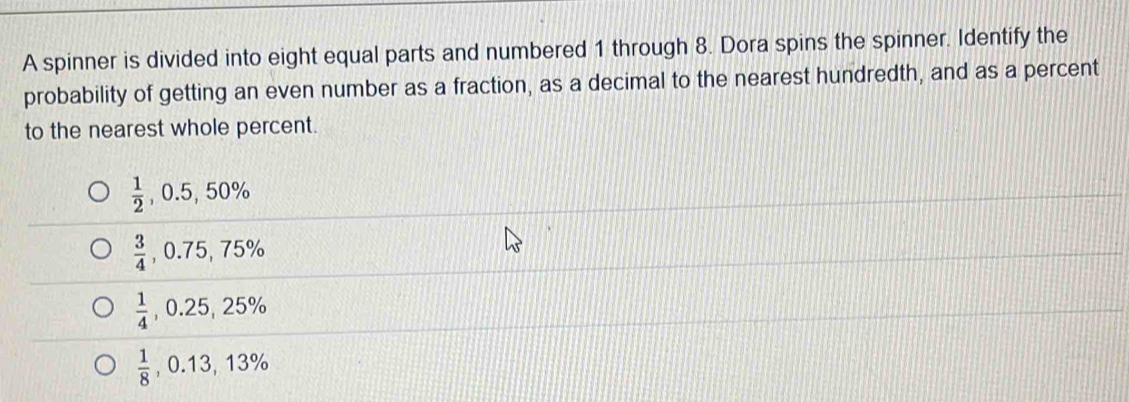 A spinner is divided into eight equal parts and numbered 1 through 8. Dora spins the spinner. Identify the
probability of getting an even number as a fraction, as a decimal to the nearest hundredth, and as a percent
to the nearest whole percent.
 1/2 , 0.5, 50%
 3/4 , 0.75, 75%
 1/4 , 0.25, 25%
 1/8 , 0.13, 13%