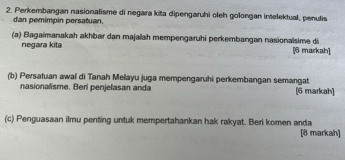 Perkembangan nasionalisme di negara kita dipengaruhi oleh golongan intelektual, penulis 
dan pemimpin persatuan. 
(a) Bagaimanakah akhbar dan majalah mempengaruhi perkembangan nasionalsime di 
negara kita [6 markah] 
(b) Persatuan awal di Tanah Melayu juga mempengaruhi perkembangan semangat 
nasionalisme. Beri penjelasan anda [6 markah] 
(c) Penguasaan ilmu penting untuk mempertahankan hak rakyat. Beri komen anda 
[8 markah]