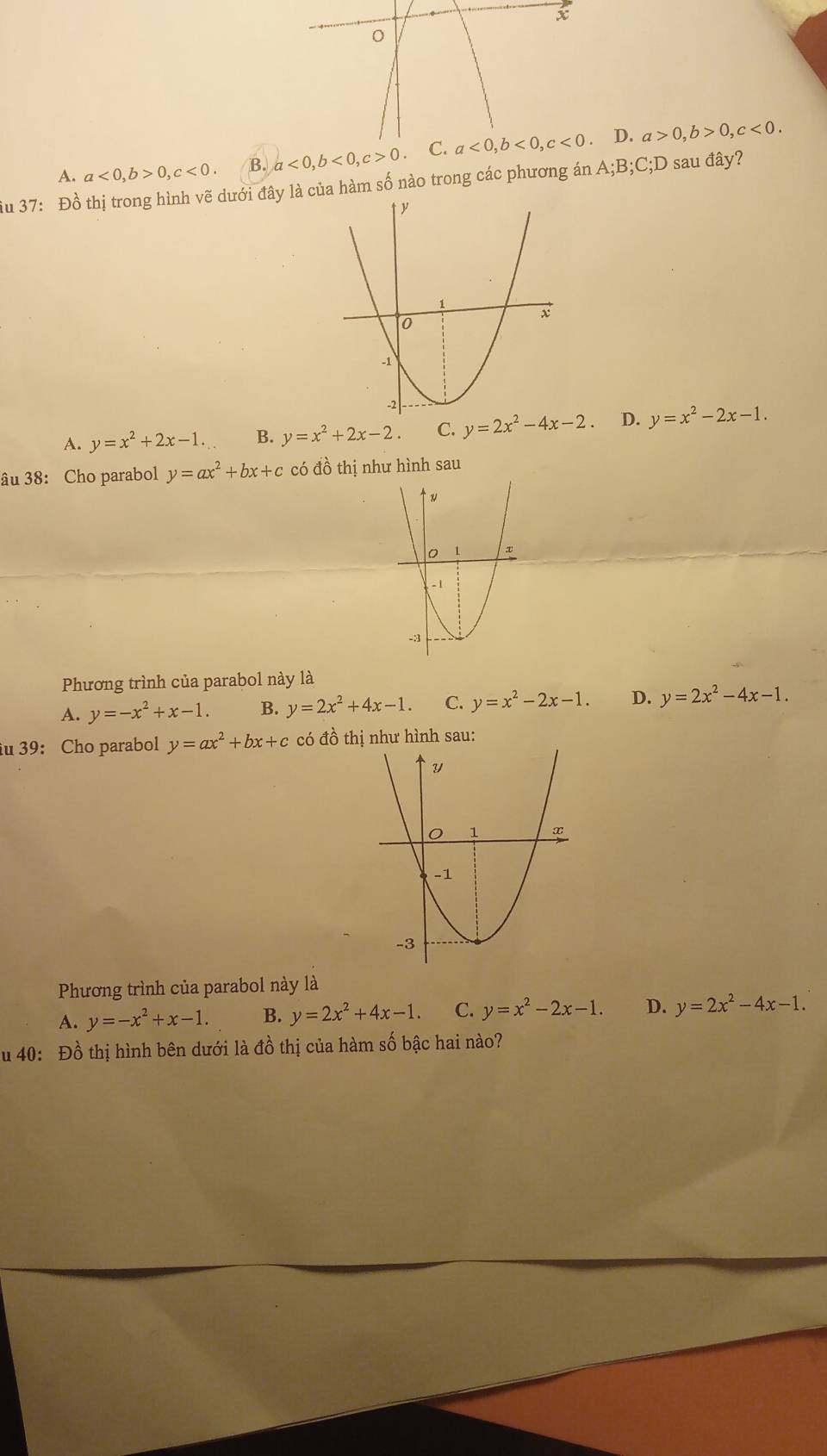 A. a<0,b>0,c<0. B. a<0,b<0,c>0 D. a>0,b>0,c<0.
iu 37: Đồ thị trong hình vẽ dưới đây là của hàm số nào trong các phương án A;B;C;D 0 sau đây?
A. y=x^2+2x-1. B. y=x^2+2x-2. C. y=2x^2-4x-2 D. y=x^2-2x-1.
âu 38: Cho parabol y=ax^2+bx+c có đồ thị như hình sau
Phương trình của parabol này là
A. y=-x^2+x-1. B. y=2x^2+4x-1. C. y=x^2-2x-1. D. y=2x^2-4x-1.
iu 39: Cho parabol y=ax^2+bx+c có đồ thị như hình sau:
Phương trình của parabol này là
A. y=-x^2+x-1. B. y=2x^2+4x-1. C. y=x^2-2x-1. D. y=2x^2-4x-1.
u 40: Đồ thị hình bên dưới là đồ thị của hàm số bậc hai nào?