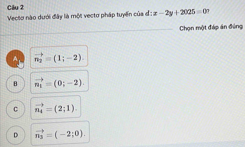 Vectơ nào dưới đây là một vectơ pháp tuyến của đ d:x-2y+2025=0 ?
Chọn một đáp án đúng
Am vector n_2=(1;-2).
B vector n_1=(0;-2).
C vector n_4=(2;1).
D vector n_3=(-2;0).