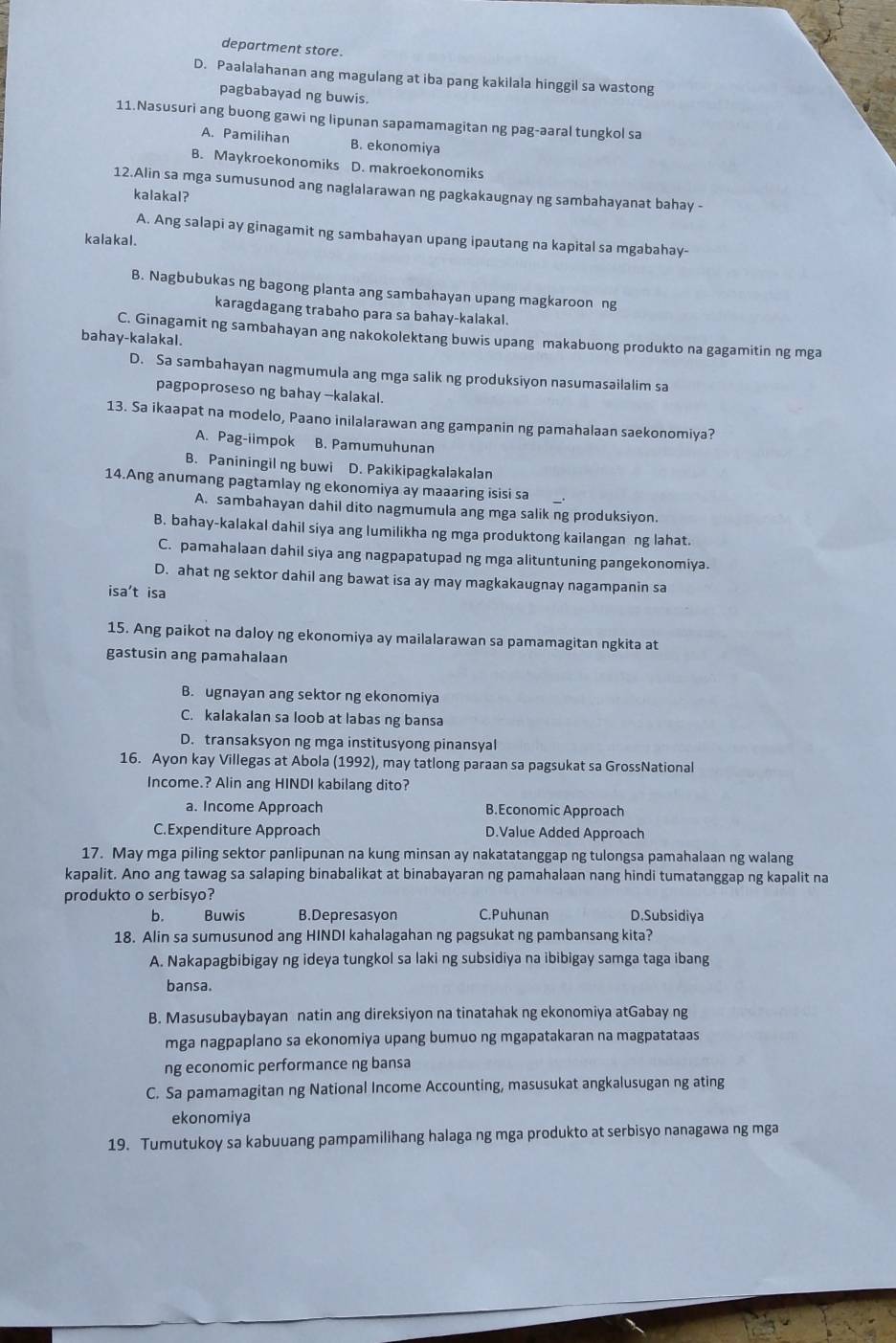 department store.
D. Paalalahanan ang magulang at iba pang kakilala hinggil sa wastong
pagbabayad ng buwis.
11.Nasusuri ang buong gawi ng lipunan sapamamagitan ng pag-aaral tungkol sa
A. Pamilihan B. ekonomiya
B. Maykroekonomiks D. makroekonomiks
12.Alin sa mga sumusunod ang naglalarawan ng pagkakaugnay ng sambahayanat bahay -
kalakal?
A. Ang salapi ay ginagamit ng sambahayan upang ipautang na kapital sa mgabahay-
kalakal.
B. Nagbubukas ng bagong planta ang sambahayan upang magkaroon ng
karagdagang trabaho para sa bahay-kalakal.
C. Ginagamit ng sambahayan ang nakokolektang buwis upang makabuong produkto na gagamitin ng mga
bahay-kalakal.
D. Sa sambahayan nagmumula ang mga salik ng produksiyon nasumasailalim sa
pagpoproseso ng bahay --kalakal.
13. Sa ikaapat na modelo, Paano inilalarawan ang gampanin ng pamahalaan saekonomiya?
A. Pag-iimpok B. Pamumuhunan
B. Paniningil ng buwi D. Pakikipagkalakalan
14.Ang anumang pagtamlay ng ekonomiya ay maaaring isisi sa
A. sambahayan dahil dito nagmumula ang mga salik ng produksiyon.
B. bahay-kalakal dahil siya ang lumilikha ng mga produktong kailangan ng lahat.
C. pamahalaan dahil siya ang nagpapatupad ng mga alituntuning pangekonomiya.
D. ahat ng sektor dahil ang bawat isa ay may magkakaugnay nagampanin sa
isa't isa
15. Ang paikot na daloy ng ekonomiya ay mailalarawan sa pamamagitan ngkita at
gastusin ang pamahalaan
B. ugnayan ang sektor ng ekonomiya
C. kalakalan sa loob at labas ng bansa
D. transaksyon ng mga institusyong pinansyal
16. Ayon kay Villegas at Abola (1992), may tatlong paraan sa pagsukat sa GrossNational
Income.? Alin ang HINDI kabilang dito?
a. Income Approach B.Economic Approach
C.Expenditure Approach D.Value Added Approach
17. May mga piling sektor panlipunan na kung minsan ay nakatatanggap ng tulongsa pamahalaan ng walang
kapalit. Ano ang tawag sa salaping binabalikat at binabayaran ng pamahalaan nang hindi tumatanggap ng kapalit na
produkto o serbisyo?
b. Buwis B.Depresasyon C.Puhunan D.Subsidiya
18. Alin sa sumusunod ang HINDI kahalagahan ng pagsukat ng pambansang kita?
A. Nakapagbibigay ng ideya tungkol sa laki ng subsidiya na ibibigay samga taga ibang
bansa.
B. Masusubaybayan natin ang direksiyon na tinatahak ng ekonomiya atGabay ng
mga nagpaplano sa ekonomiya upang bumuo ng mgapatakaran na magpatataas
ng economic performance ng bansa
C. Sa pamamagitan ng National Income Accounting, masusukat angkalusugan ng ating
ekonomiya
19. Tumutukoy sa kabuuang pampamilihang halaga ng mga produkto at serbisyo nanagawa ng mga