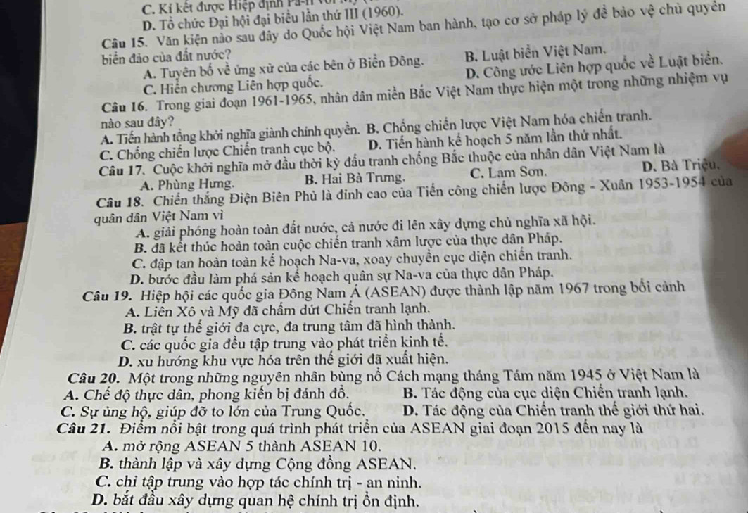 C.  K i kết được Hiệp định  P
D. Tổ chức Đại hội đại biểu lần thứ III (1960).
Câu 15. Văn kiện nảo sau đây do Quốc hội Việt Nam ban hành, tạo cơ sở pháp lý đề bảo vệ chủ quyền
biển đảo của đắt nước?
A. Tuyên bố về ứng xử của các bên ở Biển Đông. B. Luật biển Việt Nam.
C. Hiến chương Liên hợp quốc. D. Công ước Liên hợp quốc về Luật biển.
Câu 16. Trong giai đoạn 1961-1965, nhân dân miền Bắc Việt Nam thực hiện một trong những nhiệm vụ
nào sau đây?
A. Tiến hành tộng khởi nghĩa giành chính quyền. B. Chống chiến lược Việt Nam hóa chiến tranh.
C. Chống chiến lược Chiến tranh cục bộ. D. Tiến hành kế hoạch 5 năm lần thứ nhất.
Câu 17. Cuộc khởi nghĩa mở đầu thời kỳ đầu tranh chống Bắc thuộc của nhân dân Việt Nam là
A. Phùng Hưng. B. Hai Bà Trưng. C. Lam Sơn. D. Bà Triệu.
Câu 18. Chiến thắng Điện Biên Phủ là đỉnh cao của Tiến công chiến lược Đông - Xuân 1953-1954 của
quân dân Việt Nam vì
A. giải phóng hoàn toàn đất nước, cả nước đi lên xây dựng chủ nghĩa xã hội.
B. đã kết thúc hoàn toàn cuộc chiến tranh xâm lược của thực dân Pháp.
C. đập tan hoàn toàn kế hoạch Na-va, xoay chuyền cục diện chiến tranh.
D. bước đầu làm phá sản kế hoạch quân sự Na-va của thực dân Pháp.
Câu 19. Hiệp hội các quốc gia Đông Nam Á (ASEAN) được thành lập năm 1967 trong bối cảnh
A. Liên Xô và Mỹ đã chẩm dứt Chiến tranh lạnh.
B. trật tự thế giới đa cực, đa trung tâm đã hình thành.
C. các quốc gia đều tập trung vào phát triển kinh tế.
D. xu hướng khu vực hóa trên thế giới đã xuất hiện.
Câu 20. Một trong những nguyên nhân bùng nổ Cách mạng tháng Tám năm 1945 ở Việt Nam là
A. Chế độ thực dân, phong kiến bị đánh đồ. B. Tác động của cục diện Chiến tranh lạnh.
C. Sự ủng hộ, giúp đỡ to lớn của Trung Quốc. D. Tác động của Chiến tranh thế giới thứ hai.
Câu 21. Điểm nổi bật trong quá trình phát triển của ASEAN giai đoạn 2015 đến nay là
A. mở rộng ASEAN 5 thành ASEAN 10.
B. thành lập và xây dựng Cộng đồng ASEAN.
C. chi tập trung vào hợp tác chính trị - an ninh.
D. bắt đầu xây dựng quan hệ chính trị ổn định.