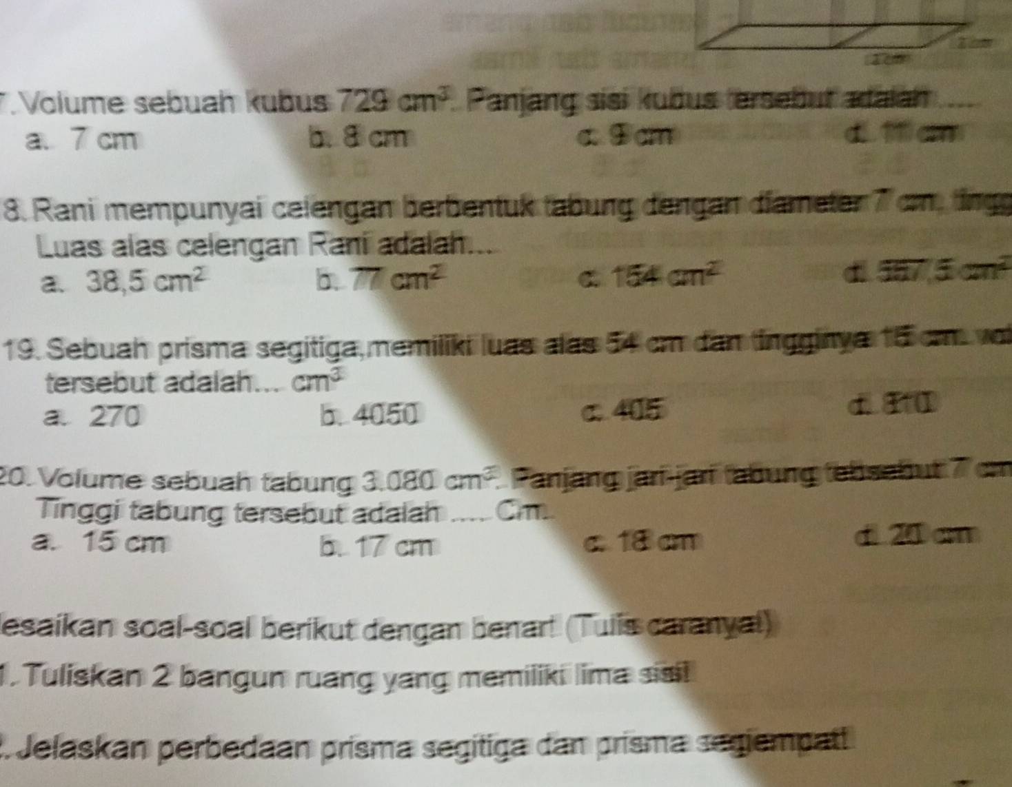 Volume sebuah kubus 729cm^3 Panjang sisi kubus ersebut adaiàn
a. 7 cm b. 8 cm c. Dcm
8. Rani mempunyai ceiengan berbentuk tabung dengan diameter 7 cm, ting
Luas alas celengan Raní adalah....
a. 38,5cm^2 b. 77cm^2 C 154cm^2
d i57.5cm^2
19. Sebuah prisma segitiga, memiliki luas alas 54 cm dan ingginya 15 cm voi
tersebut adalah. cm^3
a. 270 b. 4050 c. 405 d. 1 I
20. Volume sebuah tabung 3.080cm^3. Panjang jarí-jarí tabung tebsebut 7 cm
Tinggi tabung tersebut adalah _ Cm
a. 15 cm 5. 17 cm c. 18 cm d 20 cm
esaikan soal-soal berikut dengan benar! (Tuiis caranyal)
1. Tuliskan 2 bangun ruang yang memiliki lima sisi!
* Jelaskan perbedaan prisma segítiga dan prisma segiempatt