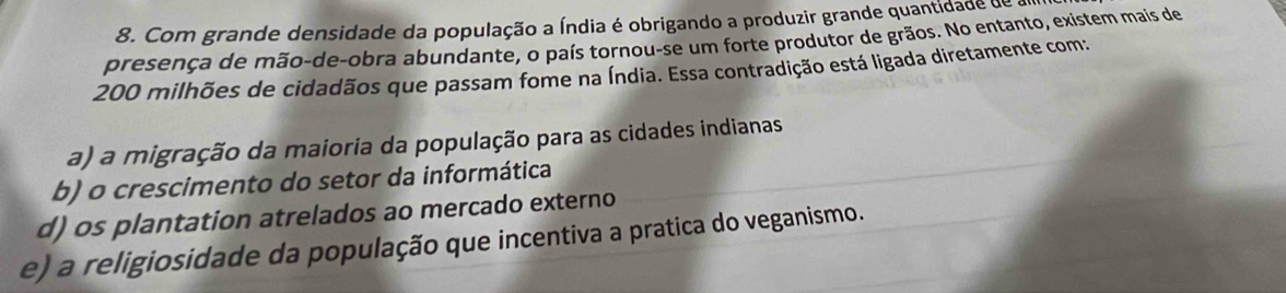 Com grande densidade da população a Índia é obrigando a produzir grande quantidade de a
presença de mão-de-obra abundante, o país tornou-se um forte produtor de grãos. No entanto, existem mais de
200 milhões de cidadãos que passam fome na Índia. Essa contradição está ligada diretamente com:
a) a migração da maioria da população para as cidades indianas
b) o crescimento do setor da informática
d) os plantation atrelados ao mercado externo
e) a religiosidade da população que incentiva a pratica do veganismo.