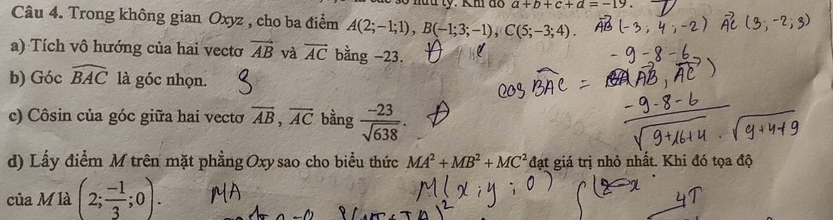 a+b+c+d=-19
Câu 4. Trong không gian Oxyz , cho ba điểm A(2;-1;1), B(-1;3;-1), C(5;-3;4). 
a) Tích vô hướng của hai vecto vector AB và vector AC bằng −23. 
b) Góc widehat BAC là góc nhọn. 
c) Côsin của góc giữa hai vecto vector AB, vector AC bằng  (-23)/sqrt(638) . 
d) Lấy điểm M trên mặt phẳng Oxysao cho biểu thức MA^2+MB^2+MC^2 Aat : giá trị nhỏ nhất. Khi đó tọa độ 
của M là (2; (-1)/3 ;0).