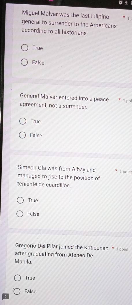 Miguel Malvar was the last Filipino 1
general to surrender to the Americans
according to all historians.
True
False
General Malvar entered into a peace * 1 poi
agreement, not a surrender.
True
False
Simeon Ola was from Albay and 1 point
managed to rise to the position of
teniente de cuardillos.
True
False
Gregorio Del Pilar joined the Katipunan * 1 point
after graduating from Ateneo De
Manila.
True
False
!