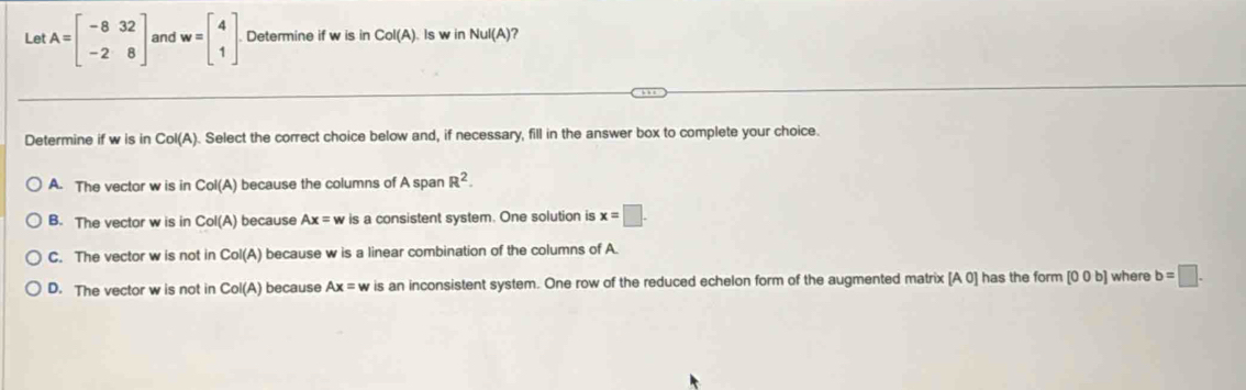 Let A=beginbmatrix -8&32 -2&8endbmatrix and w=beginbmatrix 4 1endbmatrix Determine if w is in Col(A) Is w in NuI(A) ?
Determine if w is in Col(A). Select the correct choice below and, if necessary, fill in the answer box to complete your choice.
A. The vector w is in Col(A) because the columns of A span R^2.
B. The vector w is in Col(A ) because Ax= w is a consistent system. One solution is x=□.
C. The vector w is not in Col(A ) because w is a linear combination of the columns of A.
D. The vector w is not in Col(A) because Ax= w is an inconsistent system. One row of the reduced echelon form of the augmented matrix [A0] has the form [0 0 b] where b=□.