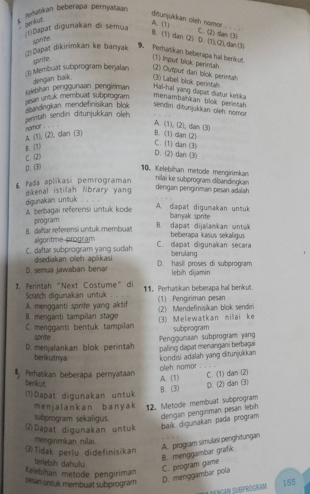 Perhatikan beberapa pernyataan
ditunjukkan oleh nomor
berikut.
(1)Dapat digunakan dí semua
A. (1) C. (2) dan (3)
B. (1) dan (2) D. (1), (2), dan (3)
sprite.
(2)Dapat dikirimkan ke banyak 9. Perhatikan beberapa hal berikut.
sprite.
(1) Input blok perintah
(3) Membuat subprogram berjalan (2) Output dari blok perintah
dengan baik.
(3) Label blok perintah
Kelebihan penggunaan pengíriman Hal-hal yang dapat diatur ketika
pesan untuk membuat subprogram menambahkan blok perintah 
dibandingkan mendefinisikan blok sendiri ditunjukkan oleh nomor 
perintah sendiri ditunjukkan oleh
nomor . .
A. (1), (2), dan (3)
A. (1), (2), dan (3) B. (1) dan (2)
B. (1)
C. (1) dan (3)
C. (2)
D. (2) dan (3)
D. (3)
10. Kelebihan metode mengirimkan
6. Pada aplikasi pemrograman
nilai ke subprogram dibandingkan
dikenal istilah library yang
dengan pengiriman pesan adalah
digunakan untuk
A. berbagai referensi untuk kode
A. dapat digunakan untuk
banyak sprite
program
B. dapat dijalankan untuk
B. daftar referensi untuk membuat beberapa kasus sekaligus
algoritme program
C. dapat digunakan secara
C. daftar subprogram yang sudah berulang
disediakan oleh aplikasi
D. hasil proses di subprogram
D. semua jawaban benar
lebih dijamin
7. Perintah“Next Costume” di 11. Perhatikan beberapa hal berikut.
Scratch digunakan untuk . 
(1) Pengiriman pesan
A. mengganti sprite yang aktif
(2) Mendefinisikan blok sendiri
B. menganti tampilan stage
(3) Melewatkan nilai ke
C. mengganti bentuk tampilan
subprogram
sprite Penggunaan subprogram yang
D. menjalankan blok perintah paling dapat menangani berbagai
berikutnya
kondisi adalah yang ditunjukkan
oleh nomor
8 Perhatikan beberapa pernyataan C. (1) dan (2)
A. (1)
berikut. D. (2) dan (3)
(1)Dapat digunakan untuk B. (3)
menjalankan bany ak 12. Metode membuat subprogram
subprogram sekaligus.
dengan pengiriman pesan lebih
(2)Dapat digunakan untuk baik digunakan pada program
mengirimkan nilai.
3)Tidak perlu didefinisikan
A. program simulasi penghitungan
B. menggambar grafik
terlebih dahulu.
Kelebihan metode pengiriman
C. program game
D. menggambar pola
pesan untuk membuat subprogram 155
U DENGAN SUBPROGRAM