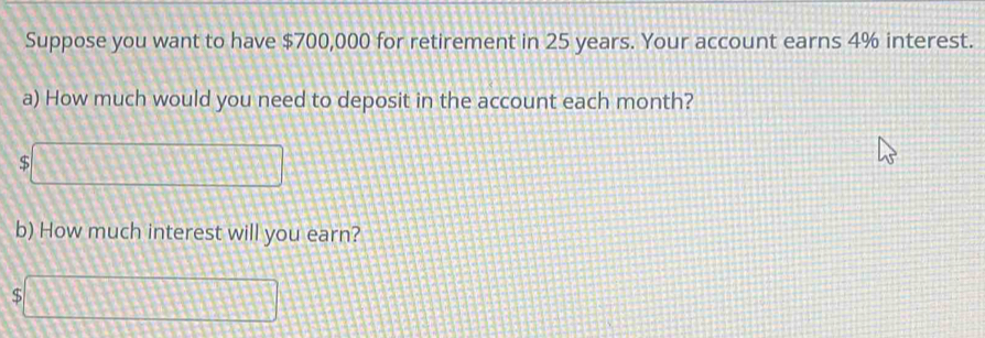 Suppose you want to have $700,000 for retirement in 25 years. Your account earns 4% interest. 
a) How much would you need to deposit in the account each month?
5□
b) How much interest will you earn?
$□