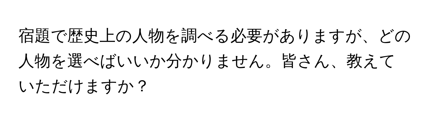 宿題で歴史上の人物を調べる必要がありますが、どの人物を選べばいいか分かりません。皆さん、教えていただけますか？