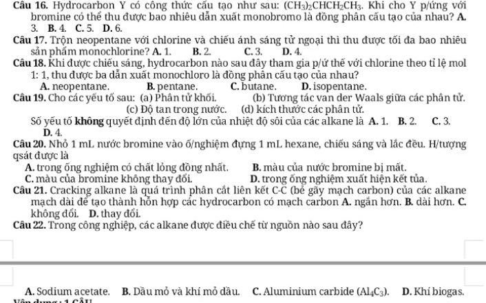 Hydrocarbon Y có công thức cấu tạo như sau: (CH_3)_2CHCH_2CH_3 :. Khi cho Y p/ứng với
bromine có thể thu được bao nhiêu dẫn xuất monobromo là đồng phân cấu tạo của nhau? A.
3. B. 4. C. 5. D. 6.
Câu 17. Trộn neopentane với chlorine và chiếu ánh sáng tử ngoại thì thu được tối đa bao nhiêu
sản phẩm monochlorine? A. 1. B. 2. C. 3. D. 4.
Câu 18. Khi được chiếu sáng, hydrocarbon nào sau đây tham gia p/ứ thế với chlorine theo tỉ lệ mol
1: 1, thu được ba dẫn xuất monochloro là đồng phân cấu tạo của nhau?
A. neopentane. B. pentane. C. butane. D. isopentane.
Câu 19. Cho các yếu tố sau: (a) Phân tử khối. (b) Tương tác van der Waals giữa các phân tử.
(c) Độ tan trong nước. (d) kích thước các phân tử.
Số yếu tố không quyết định đến độ lớn của nhiệt độ sôi của các alkane là A. 1. B. 2. C. 3.
D. 4.
Câu 20. Nhỏ 1 mL nước bromine vào ố/nghiệm đựng 1 mL hexane, chiếu sáng và lắc đều. H/tượng
qsát được là
A. trong ống nghiệm có chất lỏng đồng nhất.  B. màu của nước bromine bị mất.
C. màu của bromine không thay đổi. D. trong ống nghiệm xuất hiện kết tủa.
Câu 21. Cracking alkane là quá trình phân cắt liên kết C-C (bể gãy mạch carbon) của các alkane
mạch dài để tạo thành hỗn hợp các hydrocarbon có mạch carbon A. ngắn hơn. B. dài hơn. C.
không đổi. D. thay đổi.
Câu 22. Trong công nghiệp, các alkane được điều chế từ nguồn nào sau đây?
A. Sodium acetate. B. Dầu mỏ và khí mỏ dầu. C. Aluminium carbide (Al_4C_3). D. Khí biogas.